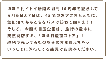 ほぼ日刊イトイ新聞の創刊16周年を記念して6月6日と7日は、45名のお客さまとともに、汽船沼のあちこちをバスで訪ねて回ります！そして、今回の目玉企画は、旅行の最中に突然開店する、「ほぼ日産直ストア」！現地で売ってるものをそのまま買えちゃう。いっしょに旅行してる感覚でお読みください。