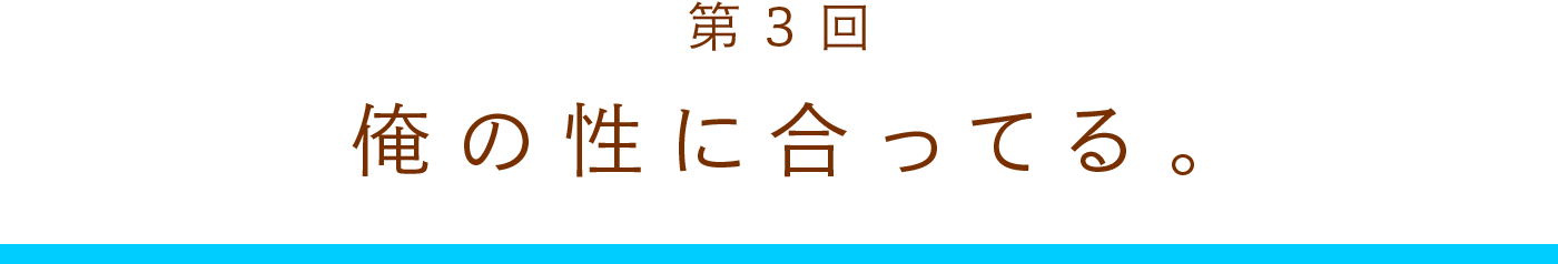 第3回　俺の性に合ってるんだ。