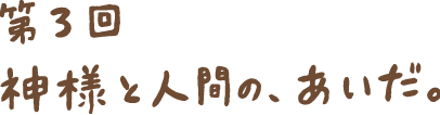 第３回 神様と人間の、あいだ。