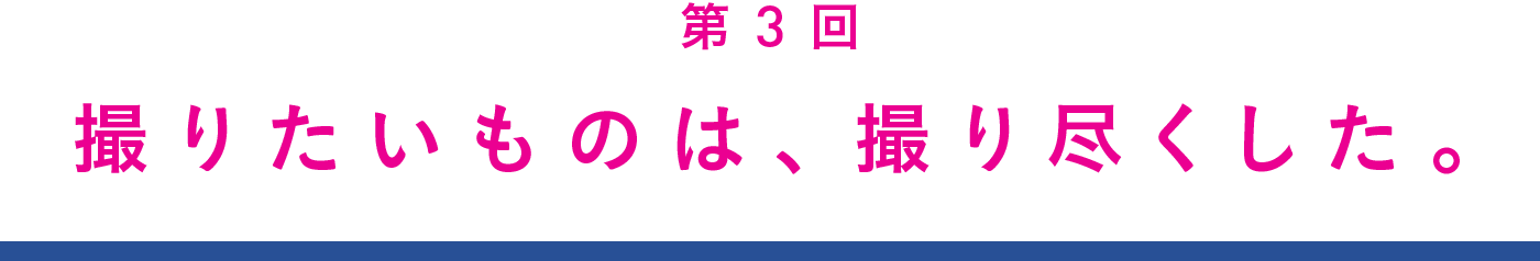 第３回　撮りたいものは、撮り尽くした。