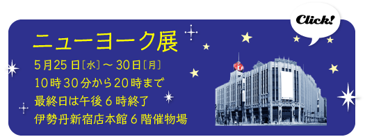 ニューヨーク展
5月25日［水］～30日［月］
10時30分から20時まで
最終日は午後6時終了
伊勢丹新宿店本館6階催物場