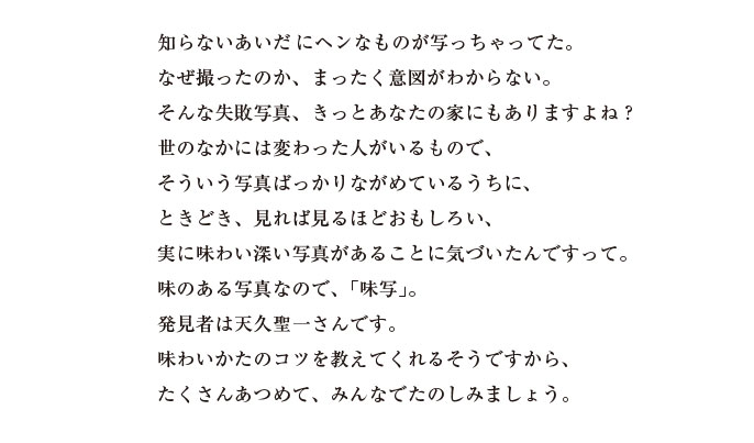 知らないあいだにヘンなものが写っちゃってた。
なぜ撮ったのか、まったく意図がわからない。
そんな失敗写真、きっとあなたの家にもありますよね？
世のなかには変わった人がいるもので、
そういう写真ばっかりながめているうちに、
ときどき、見れば見るほどおもしろい、
実に味わい深い写真があることに気づいたんですって。
味のある写真なので、「味写」。
発見者は天久聖一さんです。
味わいかたのコツを教えてくれるそうですから、
たくさんあつめて、みんなでたのしみましょう。