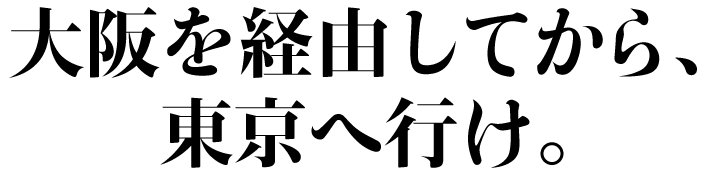大阪を経由してから、
東京へ行け。