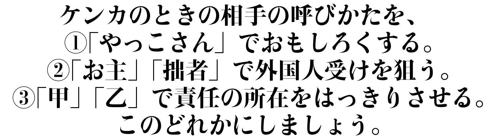 ケンカのときの相手の呼びかたを、
①「やっこさん」でおもしろくする。
②「お主」「拙者」で外国人受けを狙う。
③「甲」「乙」で責任の所在をはっきりさせる。
このどれかにしましょう。