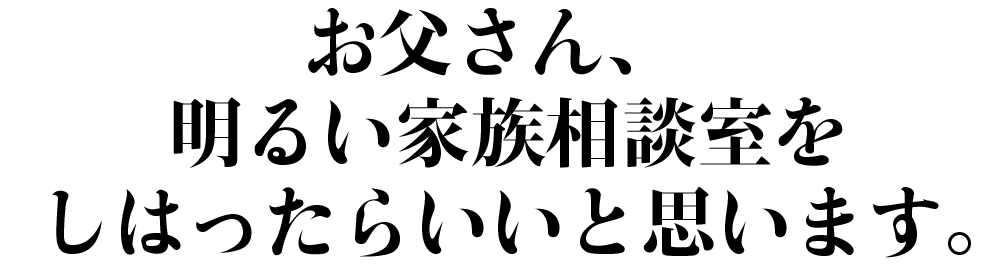お父さん、
明るい家族相談室を
しはったらいいと思います。