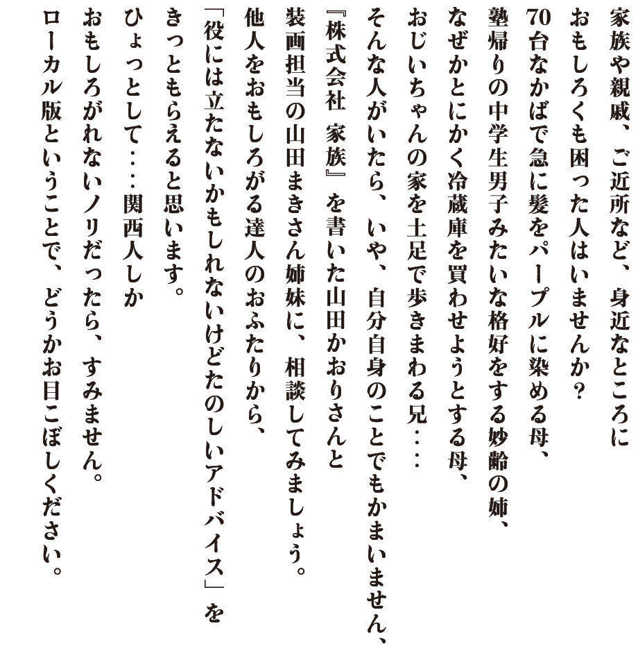 家族や親戚、ご近所など、身近なところに おもしろくも困った人はいませんか？ 70台なかばで急に髪をパープルに染める母、 塾帰りの中学生男子みたいな格好をする妙齢の姉、 なぜかとにかく冷蔵庫を買わせようとする母、 おじいちゃんの家を土足で歩きまわる兄‥‥ そんな人がいたら、いや、自分自身のことでもかまいません、 『株式会社 家族』を書いた山田かおりさんと 装画担当の山田まきさん姉妹に、相談してみましょう。 他人をおもしろがる達人のおふたりから、 「役には立たないかもしれないけどたのしいアドバイス」を きっともらえると思います。 ひょっとして‥‥関西人しか おもしろがれないノリだったら、すみません。 ローカル版ということで、どうかお目こぼしください。