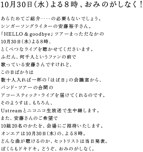 10月30日（水）よる８時、おみのがしなく！  あらためてご紹介‥‥の必要もないでしょう。 シンガーソングライターの安藤裕子さん。 「HELLO & goodbye」ツアーまっただなかの 10月30日（水）よる８時、 とくべつなライブを聴かせてくださいます。 ふだん、何千人というファンの前で 歌っている安藤さんですけれど、 この日ばかりは 数十人入れば一杯の「ほぼ日」の会議室から、 バンド・ツアーの合間の アコースティック・ライブを届けてくれるのです。 そのようすは、もちろん、 Ustreamとニコニコ生放送で生中継します。 また、安藤さんのご希望で 10組20名のかたを、会場にご招待いたします。 オンエアは10月30日（水）の、よる８時。 どんな曲が聴けるのか、セットリストは当日発表。 ぼくらもドキドキ。どうぞ、おみのがしなく。