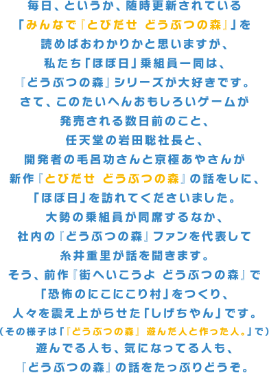 毎日、というか、随時更新されている「みんなで『とびだせ どうぶつの森』」を読めばおわかりかと思いますが、私たち「ほぼ日」乗組員一同は、『どうぶつの森』シリーズが大好きです。さて、このたいへんおもしろいゲームが発売される数日前のこと、任天堂の岩田聡社長と、開発者の毛呂功さんと京極あやさんが新作『とびだせ どうぶつの森』の話をしに、「ほぼ日」を訪れてくださいました。大勢の乗組員が同席するなか、社内の『どうぶつの森』ファンを代表して糸井重里が話を聞きます。そう、前作『街へいこうよ どうぶつの森』で「恐怖のにこにこり村」をつくり、人々を震え上がらせた「しげちやん」です。（その様子は「『どうぶつの森』 遊んだ人と作った人。」で）遊んでる人も、気になってる人も、『どうぶつの森』の話をたっぷりどうぞ。