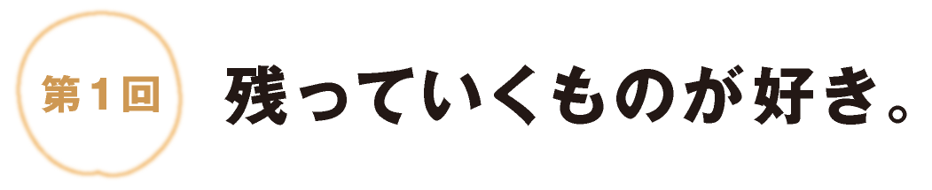 第１回：残っていくものが好き。