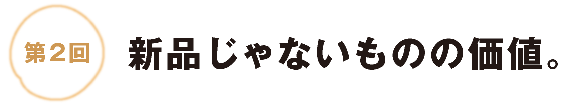 第２回：新品じゃないものの価値。