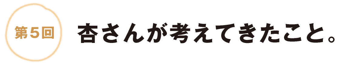 第５回：杏さんが考えてきたこと。