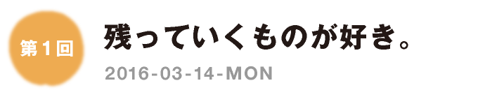 第１回：残っていくものが好き。　2016-03-14-MON