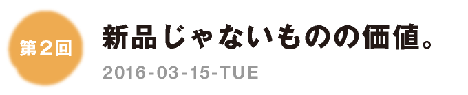 第２回：新品じゃないものの価値。　2016-03-15-TUE