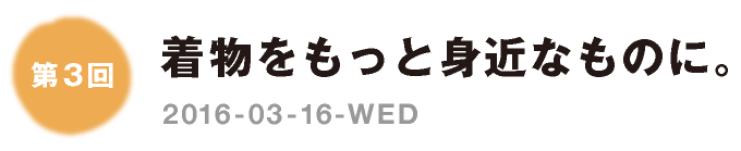 第３回：着物をもっと身近なものに。　2016-03-16-WED