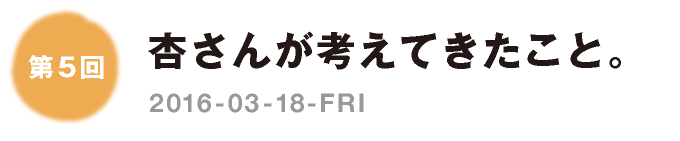 第５回：杏さんが考えてきたこと。　2016-03-18-FRI