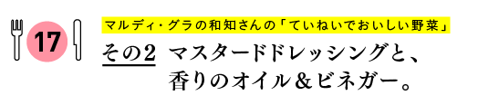 マルディ・グラの和知さんの
「ていねいでおいしい野菜」
その２　マスタードドレッシングと、香りのオイル＆ビネガー。