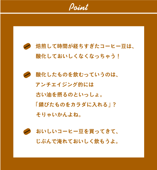 ●焙煎して時間が経ちすぎたコーヒー豆は、
酸化しておいしくなくなっちゃう！●酸化したものを飲むっていうのは、アンチエイジング的には古い油を摂るのといっしょ。「錆びたものをカラダに入れる」？そりゃいかんよね。●おいしいコーヒー豆を買ってきて、じぶんで淹れておいしく飲もうよ。焙煎して時間が経ちすぎたコーヒー豆は、酸化しておいしくなくなっちゃう！