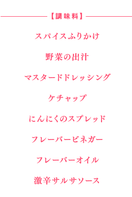 【調味料】
●スパイスふりかけ
●野菜の出汁
●マスタードドレッシング
●ケチャップ
●にんにくのスプレッド
●フレーバービネガー
●フレーバーオイル
●激辛サルサソース