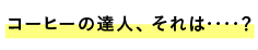 コーヒーの達人、それは‥‥？