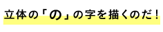 ■立体の「の」の字を描くのだ！