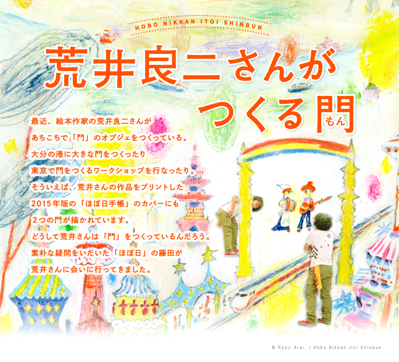 最近、絵本作家の荒井良二さんがあちこちで「門」のオブジェをつくっている。大分の港に大きな門をつくったり東京で門をつくるワークショップを行なったり。
そういえば、荒井さんの作品をプリントした今年の「ほぼ日手帳」のカバーにも２つの門が描かれています。どうして荒井さんは「門」をつくっているんだろう。素朴な疑問をいだいた「ほぼ日」の藤田が荒井さんに会いに行ってきました。