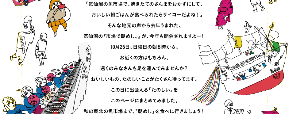 「気仙沼の魚市場で、焼きたてのさんまをおかずにして、
　おいしい朝ごはんが食べられたらサイコーだよね！」
そんな地元の声から去年うまれた、
気仙沼の『市場で朝めし。』が、今年も開催されますよー！
10月26日、日曜日の朝８時から、
お近くの方はもちろん、
遠くのみなさんも足を運んでみませんか？
おいしいもの、たのしいことがたくさん待ってます。
この日に出会える「たのしい」を
このページにまとめてみました。
秋の東北の魚市場まで、「朝めし」を食べに行きましょう！