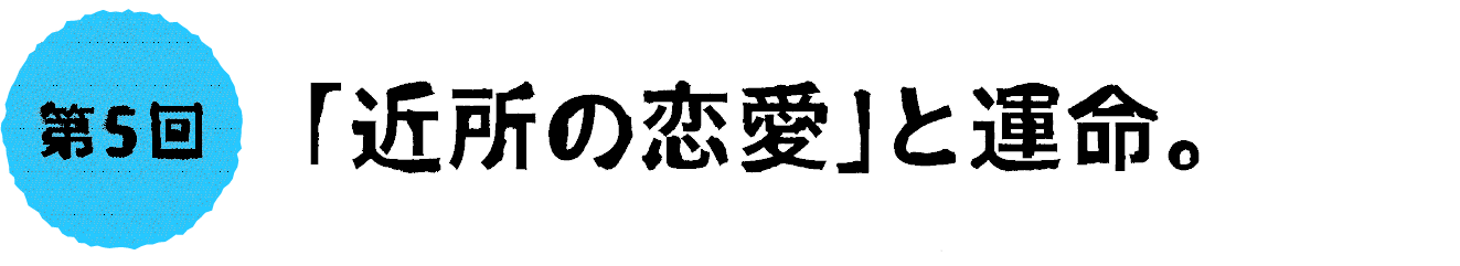 第５回：「近所の恋愛」と運命。