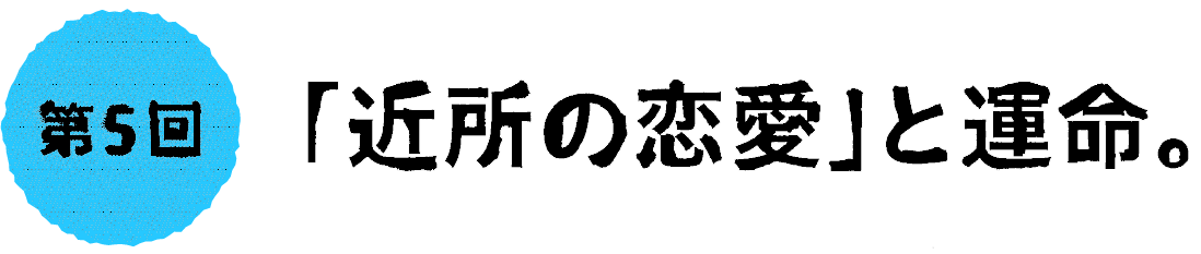 第５回：「近所の恋愛」と運命。