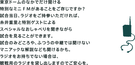 東京ドームのなかでだけ聞ける 特別なミニＦＭがあることをご存じですか？ 試合当日、ラジオをご持参いただければ、 糸井重里と特別ゲストによる スペシャルな副音声を聞きながら 試合を見ることができます。 試合のみどころや、ふつうの中継では聞けない マニアックな解説なども聞けるかも。 ラジオをお持ちでない場合は、 観戦用のラジオを貸し出しますのでご安心を。