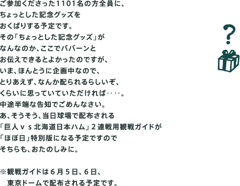 ご参加くださった1101名の方全員に、 ちょっとした記念グッズを おくばりする予定です。 その「ちょっとした記念グッズ」が なんなのか、ここでババーンと お伝えできるとよかったのですが、 いま、ほんとうに企画中なので、 とりあえず、なんか配られるらしいぞ、 くらいに思っていていただければ‥‥。 中途半端な告知でごめんなさい。 あ、そうそう、当日球場で配布される 「巨人ｖｓ北海道日本ハム」２連戦用観戦ガイドが 「ほぼ日」特別版になる予定ですので そちらも、おたのしみに。  ※観戦ガイドは６月５日、６日、 　東京ドームで配布される予定です。