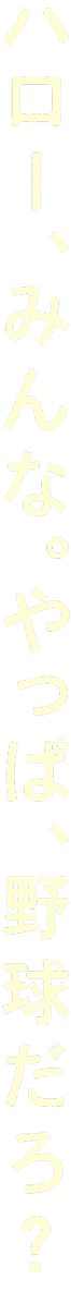 ハロー、みんな。やっぱ、野球だろ？