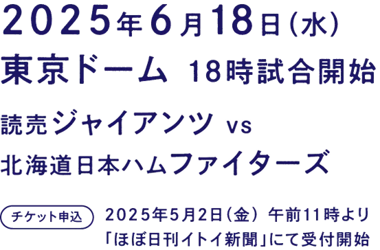 ６月18日（水曜日）
						東京ドーム 18時試合開始
						読売ジャイアンツ ｖｓ 北海道日本ハムファイターズ
						５月２日（金）AM11:00 ほぼ日刊イトイ新聞にて チケット申込受付開始