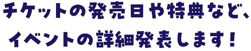 チケットの発売日や特典など、
						イベントの詳細発表します！