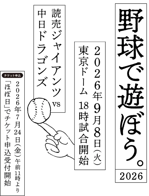 野球で遊ぼう。2026
						９月８日（火曜日）東京ドーム 18時試合開始
						読売ジャイアンツｖｓ中日ドラゴンズ
						７月24日（金）AM11:00 ほぼ日でチケット申込受付開始