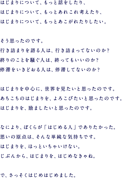 はじまりについて、もっと話をしたり、 はじまりについて、もっとあれこれ考えたり、 はじまりについて、もっとあこがれたりしたい。  そう思ったのです、 行き詰まりを語る人は、行き詰まってないのか？ 終りのことを騒ぐ人は、終ってもいいのか？ 停滞をいきどおる人は、停滞してないのか？  はじまりを中心に、世界を見たいと思ったのです。 あちこちのはじまりを、よろこびたいと思ったのです。 はじまりを、励ましたいと思ったのです。  なにより、ぼくらが「はじめる人」でありたかった。 思いの原点は、そんな単純な気持ちです。 はじまりを、ほっといちゃいけない。 じぶんから、はじまりを、はじめなきゃね。  で、さっそくはじめはじめました。 