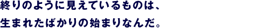 終りのように見えているものは、 生まれたばかりの始まりなんだ。