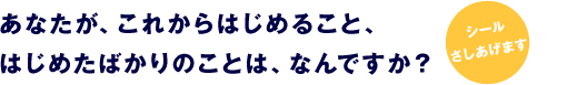 あなたが、これからはじめること、 はじめたばかりのことは、なんですか？