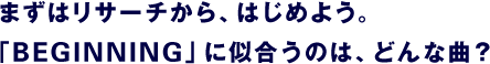 まずはリサーチから、はじめよう。 「BEGINNING」に似合うのは、どんな曲？