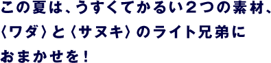 この夏は、うすくてかるい２つの素材、 〈ワダ〉と〈サヌキ〉のライト兄弟に おまかせを！