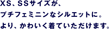 XS、SSサイズが、 プチフェミニンなシルエットに。 より、かわいく着ていただけます。