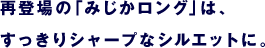 再登場の「みじかロング」は、 　すっきりシャープなシルエットに。