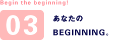 Begin the beginning! 03 あなたのBEGINNING。