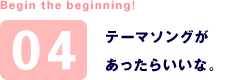 Begin the beginning! 04 テーマソングがあったらいいな。