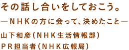 その話し合いをしておこう。 —ＮＨＫの方に会って、決めたこと— 山下和彦（ＮＨＫ生活情報部） ＰＲ担当者（ＮＨＫ広報局）