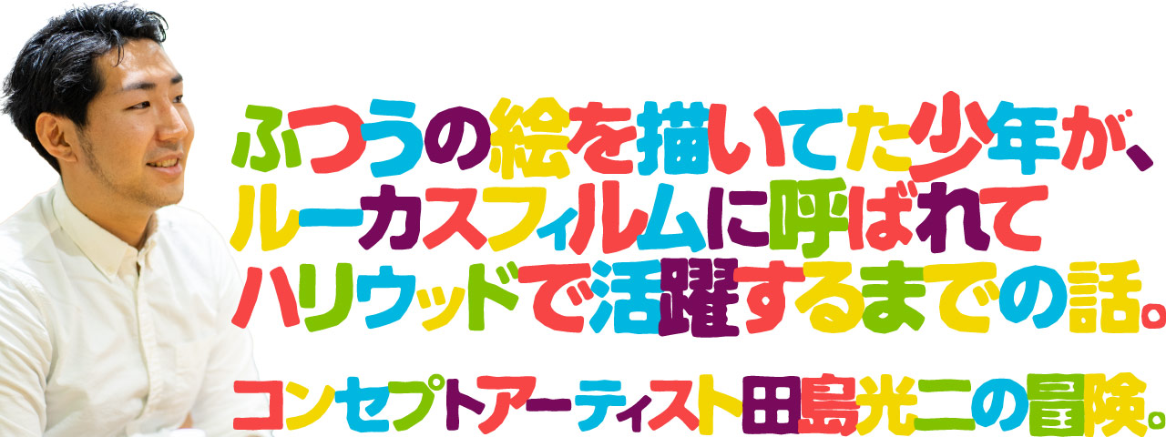 ふつうの絵を描いてた少年が、ルーカスフィルムに呼ばれてハリウッドで活躍するまでの話。コンセプトアーティスト田島光二の冒険。