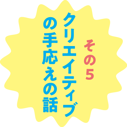 その５ クリエイティブの手応えの話