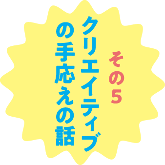 その５ クリエイティブの手応えの話