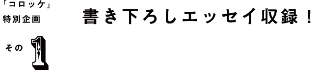 「コロッケ」特別企画 その1 書き下ろしのエッセイ収録！