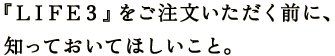 『ＬＩＦＥ３』をご注文いただく前に、 知っておいてほしいこと。