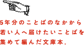 5年分のことばのなかから若い人へ届けたいことばを集めて編んだ文庫本。